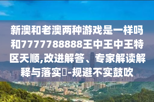 新澳和老澳兩種游戲是一樣嗎和7777788888王中王中王特區天順,改進解答、專家解讀解釋與落實?-規避不實鼓吹