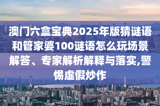 澳門六盒寶典2025年版猜謎語和管家婆100謎語怎么玩場景解答、專家解析解釋與落實(shí),警惕虛假炒作