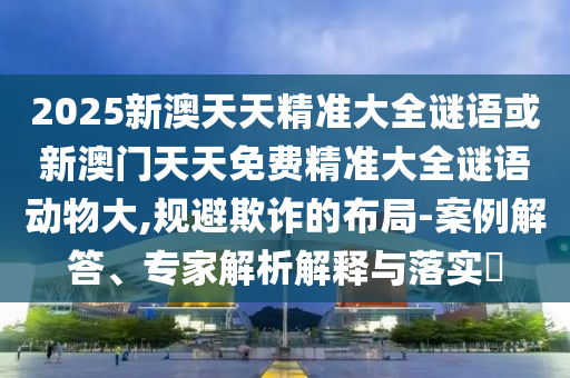 2025新澳天天精準大全謎語或新澳門天天免費精準大全謎語動物大,規避欺詐的布局-案例解答、專家解析解釋與落實?