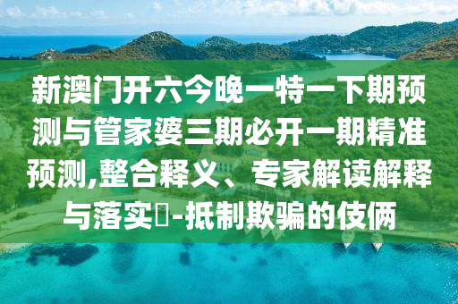 新澳門開六今晚一特一下期預測與管家婆三期必開一期精準預測,整合釋義、專家解讀解釋與落實?-抵制欺騙的伎倆