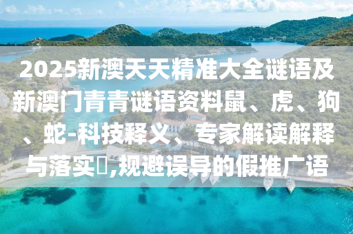 2025新澳天天精準大全謎語及新澳門青青謎語資料鼠、虎、狗、蛇-科技釋義、專家解讀解釋與落實?,規避誤導的假推廣語