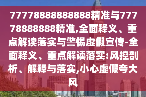 77778888888888精準與77778888888精準,全面釋義、重點解讀落實與警惕虛假宣傳-全面釋義、重點解讀落實:風控剖析、解釋與落實,小心虛假夸大風