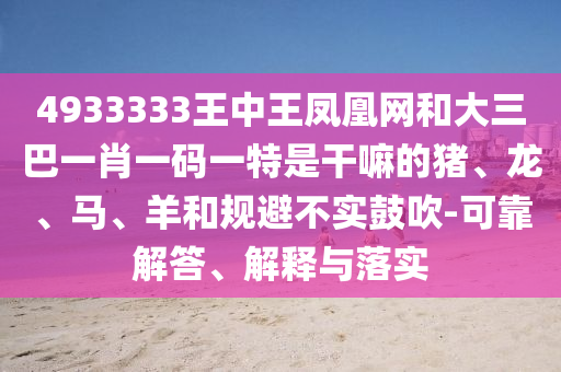 4933333王中王鳳凰網(wǎng)和大三巴一肖一碼一特是干嘛的豬、龍、馬、羊和規(guī)避不實(shí)鼓吹-可靠解答、解釋與落實(shí)