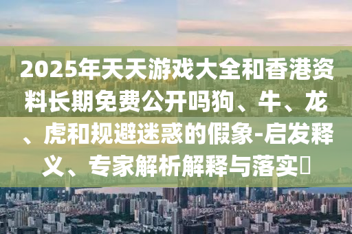 2025年天天游戲大全和香港資料長期免費公開嗎狗、牛、龍、虎和規避迷惑的假象-啟發釋義、專家解析解釋與落實?