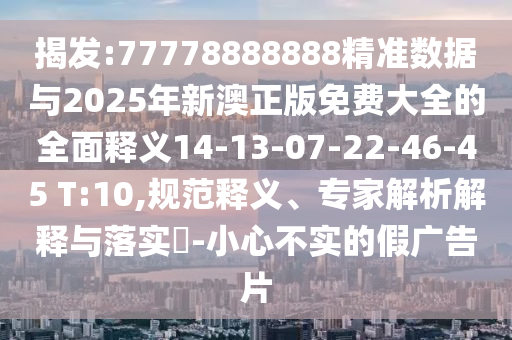 揭發:77778888888精準數據與2025年新澳正版免費大全的全面釋義14-13-07-22-46-45 T:10,規范釋義、專家解析解釋與落實?-小心不實的假廣告片