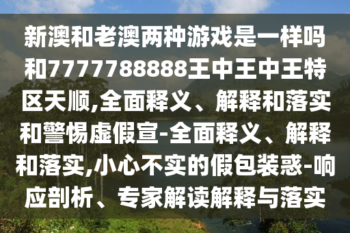 新澳和老澳兩種游戲是一樣嗎和7777788888王中王中王特區(qū)天順,全面釋義、解釋和落實和警惕虛假宣-全面釋義、解釋和落實,小心不實的假包裝惑-響應剖析、專家解讀解釋與落實