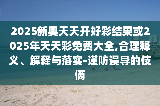 2025新奧天天開好彩結果或2025年天天彩免費大全,合理釋義、解釋與落實-謹防誤導的伎倆