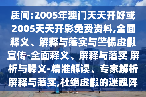 質問:2005年澳門天天開好或2005天天開彩免費資料,全面釋義、解釋與落實與警惕虛假宣傳-全面釋義、解釋與落實 解析與釋義-精準解讀、專家解析解釋與落實,杜絕虛假的迷魂陣