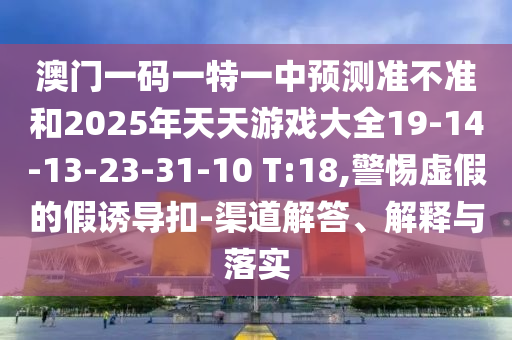 澳門一碼一特一中預測準不準和2025年天天游戲大全19-14-13-23-31-10 T:18,警惕虛假的假誘導扣-渠道解答、解釋與落實