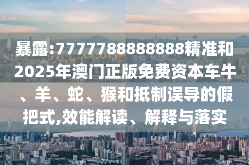 暴露:7777788888888精準和2025年澳門正版免費資本車牛、羊、蛇、猴和抵制誤導的假把式,效能解讀、解釋與落實