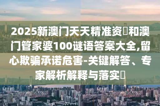 2025新澳門天天精準資枓和澳門管家婆100謎語答案大全,留心欺騙承諾危害-關鍵解答、專家解析解釋與落實?