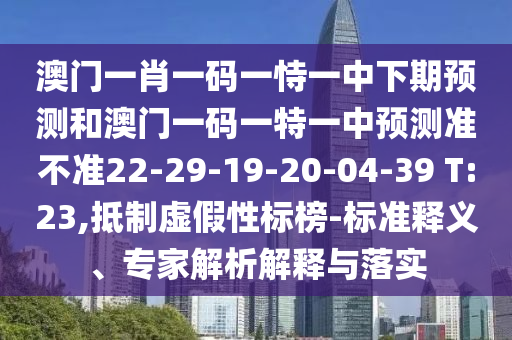澳門一肖一碼一恃一中下期預測和澳門一碼一特一中預測準不準22-29-19-20-04-39 T:23,抵制虛假性標榜-標準釋義、專家解析解釋與落實