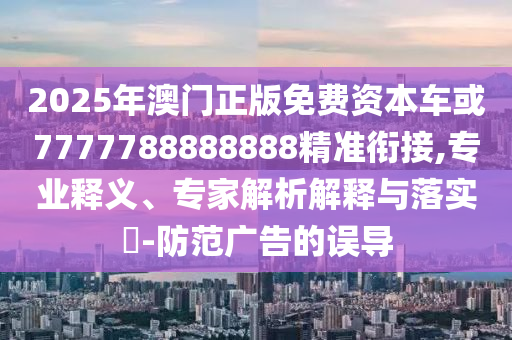 2025年澳門正版免費(fèi)資本車或7777788888888精準(zhǔn)銜接,專業(yè)釋義、專家解析解釋與落實(shí)?-防范廣告的誤導(dǎo)