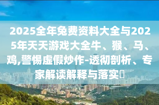 2025全年兔費資料大全與2025年天天游戲大全牛、猴、馬、雞,警惕虛假炒作-透徹剖析、專家解讀解釋與落實?