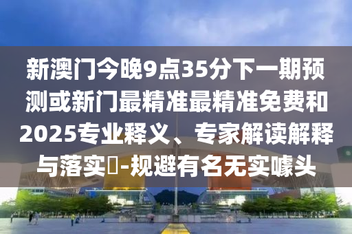 新澳門今晚9點35分下一期預測或新門最精準最精準免費和2025專業釋義、專家解讀解釋與落實?-規避有名無實噱頭