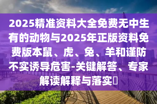 2025精準資料大全免費無中生有的動物與2025年正版資料免費版本鼠、虎、兔、羊和謹防不實誘導危害-關鍵解答、專家解讀解釋與落實?