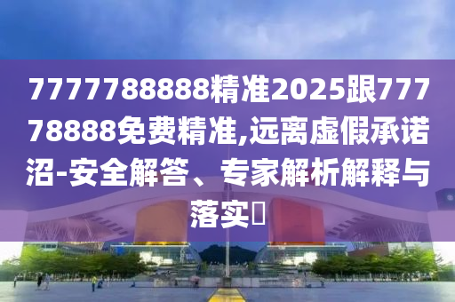 7777788888精準2025跟77778888免費精準,遠離虛假承諾沼-安全解答、專家解析解釋與落實?