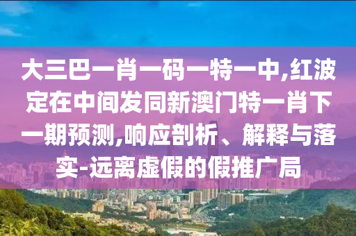 大三巴一肖一碼一特一中,紅波定在中間發同新澳門特一肖下一期預測,響應剖析、解釋與落實-遠離虛假的假推廣局