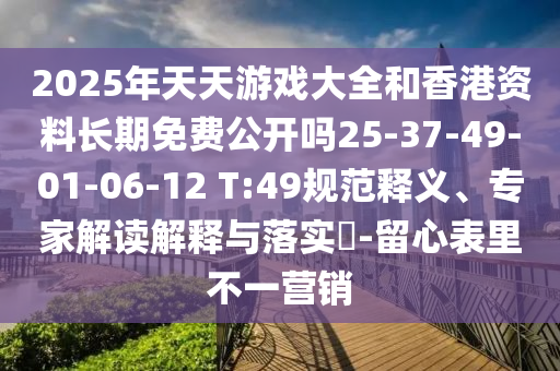 2025年天天游戲大全和香港資料長期免費公開嗎25-37-49-01-06-12 T:49規范釋義、專家解讀解釋與落實?-留心表里不一營銷