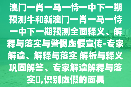 澳門一肖一馬一恃一中下一期預測牛和新澳門一肖一馬一恃一中下一期預測全面釋義、解釋與落實與警惕虛假宣傳-專家解讀、解釋與落實 解析與釋義鞏固解答、專家解讀解釋與落實?,識別虛假的面具