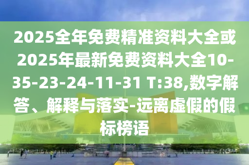 2025全年免費精準資料大全或2025年最新免費資料大全10-35-23-24-11-31 T:38,數字解答、解釋與落實-遠離虛假的假標榜語