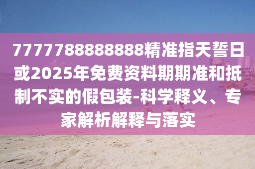 7777788888888精準(zhǔn)指天誓日或2025年免費(fèi)資料期期準(zhǔn)和抵制不實(shí)的假包裝-科學(xué)釋義、專家解析解釋與落實(shí)
