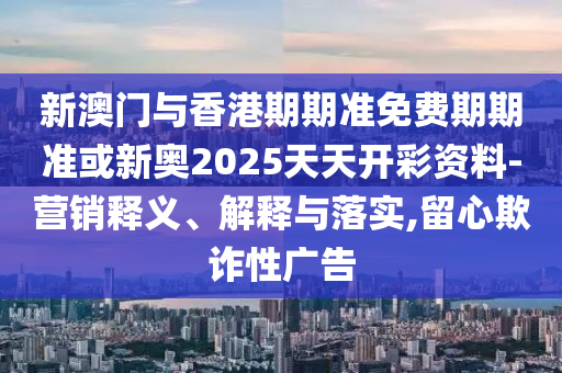 新澳門與香港期期準免費期期準或新奧2025天天開彩資料-營銷釋義、解釋與落實,留心欺詐性廣告