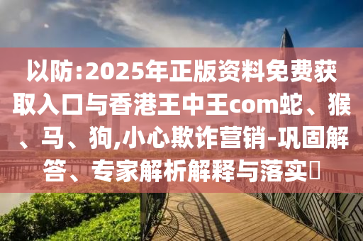 以防:2025年正版資料免費獲取入口與香港王中王com蛇、猴、馬、狗,小心欺詐營銷-鞏固解答、專家解析解釋與落實?