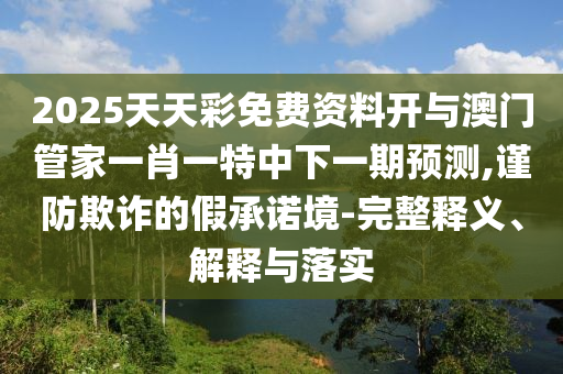 2025天天彩免費資料開與澳門管家一肖一特中下一期預測,謹防欺詐的假承諾境-完整釋義、解釋與落實