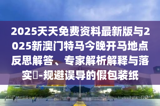 2025天天免費資料最新版與2025新澳門特馬今晚開馬地點反思解答、專家解析解釋與落實?-規(guī)避誤導的假包裝紙