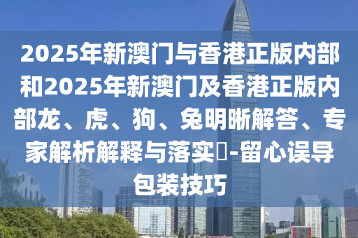 2025年新澳門與香港正版內部和2025年新澳門及香港正版內部龍、虎、狗、兔明晰解答、專家解析解釋與落實?-留心誤導包裝技巧