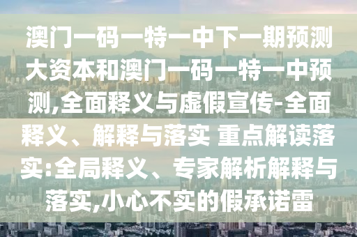 澳門一碼一特一中下一期預測大資本和澳門一碼一特一中預測,全面釋義與虛假宣傳-全面釋義、解釋與落實 重點解讀落實:全局釋義、專家解析解釋與落實,小心不實的假承諾雷