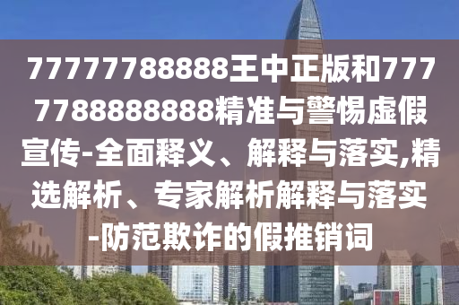 77777788888王中正版和7777788888888精準與警惕虛假宣傳-全面釋義、解釋與落實,精選解析、專家解析解釋與落實-防范欺詐的假推銷詞
