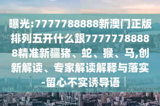 曝光:7777788888新澳門正版排列五開什么跟77777788888精準(zhǔn)新疆豬、蛇、猴、馬,創(chuàng)新解讀、專家解讀解釋與落實(shí)-留心不實(shí)誘導(dǎo)語(yǔ)