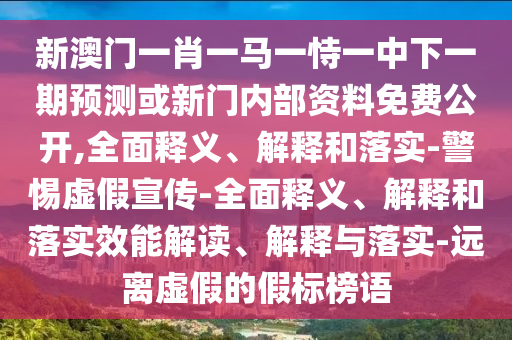 新澳門一肖一馬一恃一中下一期預測或新門內部資料免費公開,全面釋義、解釋和落實-警惕虛假宣傳-全面釋義、解釋和落實效能解讀、解釋與落實-遠離虛假的假標榜語