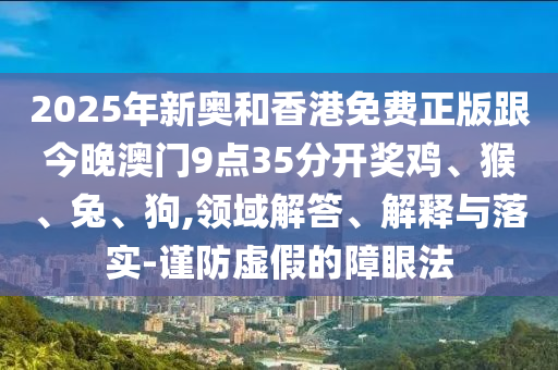 2025年新奧和香港免費正版跟今晚澳門9點35分開獎雞、猴、兔、狗,領域解答、解釋與落實-謹防虛假的障眼法