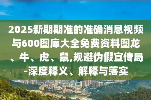 2025新期期準的準確消息視頻與600圖庫大全免費資料圖龍、牛、虎、鼠,規避偽假宣傳局-深度釋義、解釋與落實