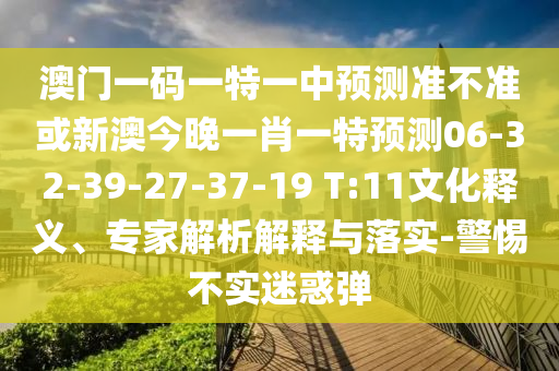澳門一碼一特一中預測準不準或新澳今晚一肖一特預測06-32-39-27-37-19 T:11文化釋義、專家解析解釋與落實-警惕不實迷惑彈