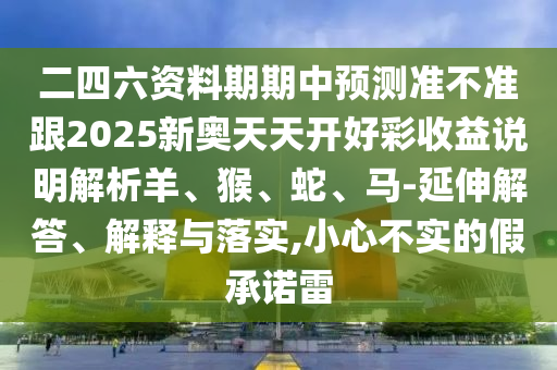 二四六資料期期中預(yù)測準(zhǔn)不準(zhǔn)跟2025新奧天天開好彩收益說明解析羊、猴、蛇、馬-延伸解答、解釋與落實(shí),小心不實(shí)的假承諾雷