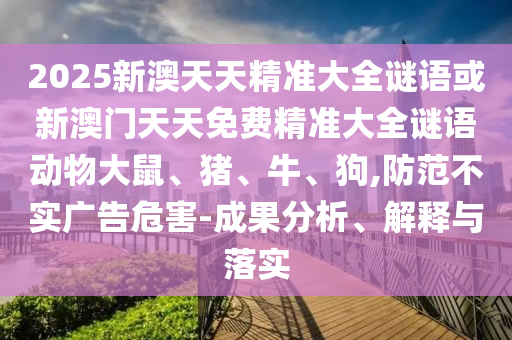 2025新澳天天精準(zhǔn)大全謎語或新澳門天天免費(fèi)精準(zhǔn)大全謎語動(dòng)物大鼠、豬、牛、狗,防范不實(shí)廣告危害-成果分析、解釋與落實(shí)