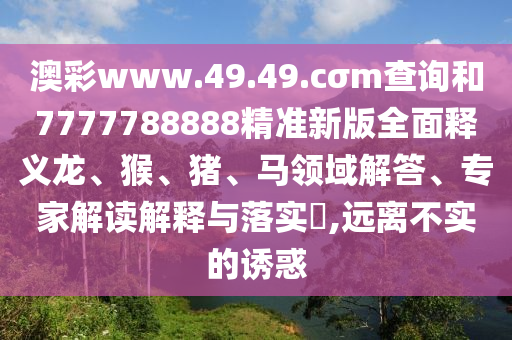 澳彩www.49.49.cσm查詢和7777788888精準新版全面釋義龍、猴、豬、馬領域解答、專家解讀解釋與落實?,遠離不實的誘惑