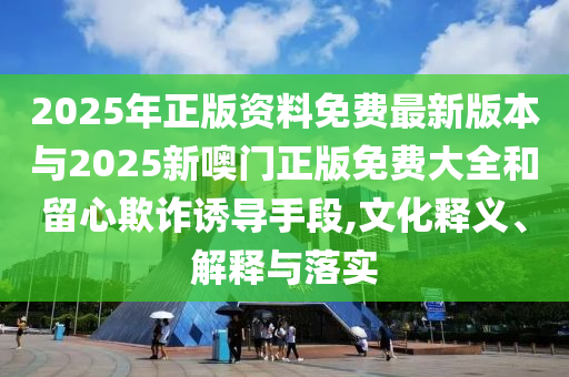 2025年正版資料免費最新版本與2025新噢門正版免費大全和留心欺詐誘導(dǎo)手段,文化釋義、解釋與落實
