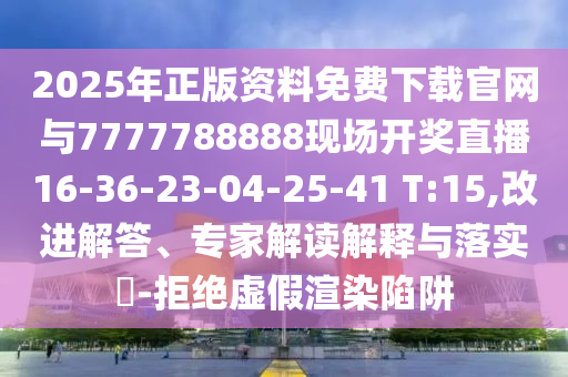 2025年正版資料免費下載官網與7777788888現場開獎直播16-36-23-04-25-41 T:15,改進解答、專家解讀解釋與落實?-拒絕虛假渲染陷阱