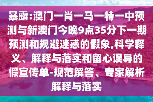 暴露:澳門一肖一馬一特一中預測與新澳門今晚9點35分下一期預測和規(guī)避迷惑的假象,科學釋義、解釋與落實和留心誤導的假宣傳單-規(guī)范解答、專家解析解釋與落實