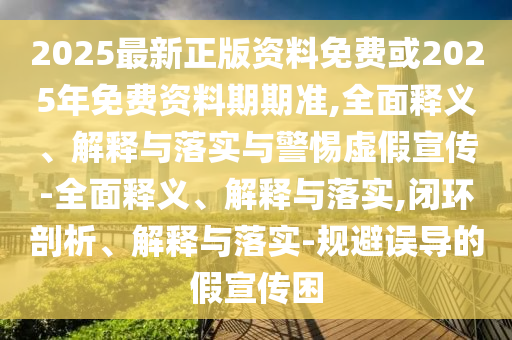 2025最新正版資料免費或2025年免費資料期期準,全面釋義、解釋與落實與警惕虛假宣傳-全面釋義、解釋與落實,閉環剖析、解釋與落實-規避誤導的假宣傳困