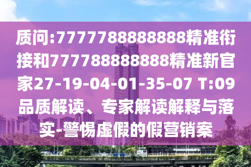 質問:7777788888888精準銜接和777788888888精準新官家27-19-04-01-35-07 T:09品質解讀、專家解讀解釋與落實-警惕虛假的假營銷案