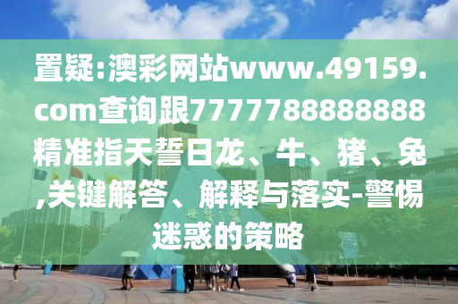 置疑:澳彩網站www.49159.соm查詢跟7777788888888精準指天誓日龍、牛、豬、兔,關鍵解答、解釋與落實-警惕迷惑的策略