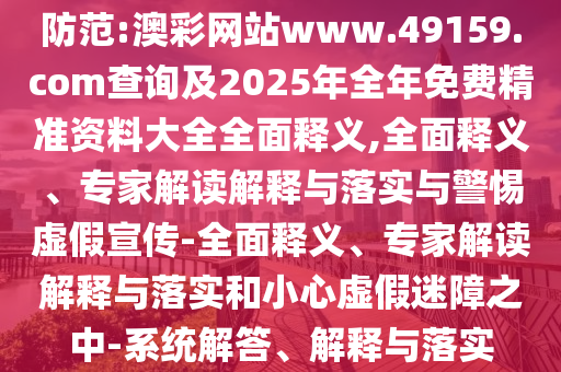 防范:澳彩網站www.49159.соm查詢及2025年全年免費精準資料大全全面釋義,全面釋義、專家解讀解釋與落實與警惕虛假宣傳-全面釋義、專家解讀解釋與落實和小心虛假迷障之中-系統解答、解釋與落實
