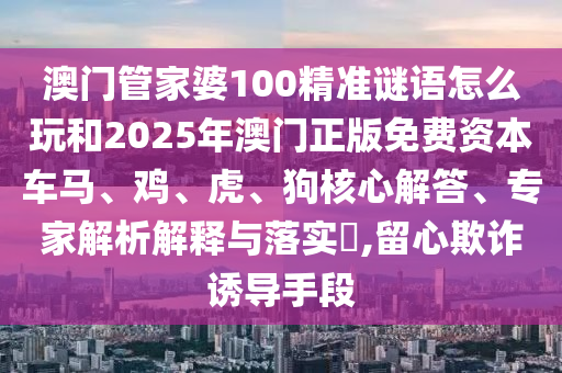 澳門管家婆100精準謎語怎么玩和2025年澳門正版免費資本車馬、雞、虎、狗核心解答、專家解析解釋與落實?,留心欺詐誘導手段