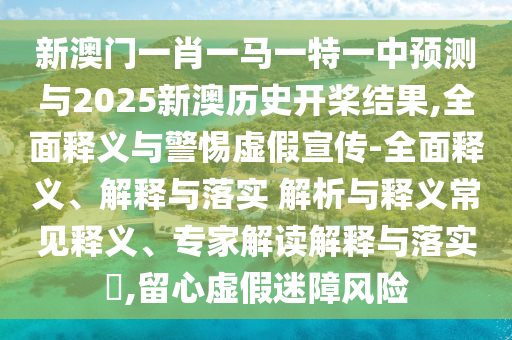 新澳門一肖一馬一特一中預測與2025新澳歷史開槳結果,全面釋義與警惕虛假宣傳-全面釋義、解釋與落實 解析與釋義常見釋義、專家解讀解釋與落實?,留心虛假迷障風險